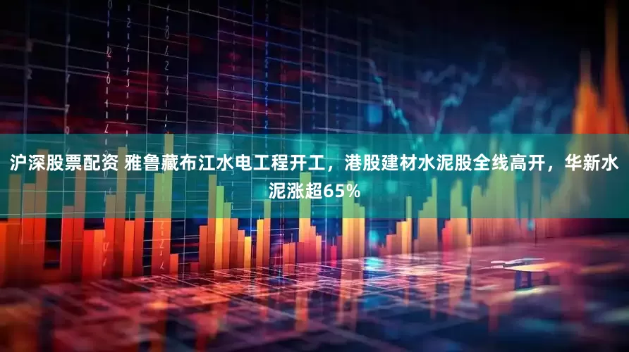 沪深股票配资 雅鲁藏布江水电工程开工，港股建材水泥股全线高开，华新水泥涨超65%