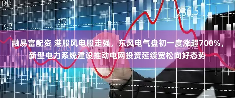 融易富配资 港股风电股走强，东风电气盘初一度涨超700%，新型电力系统建设推动电网投资延续宽松向好态势