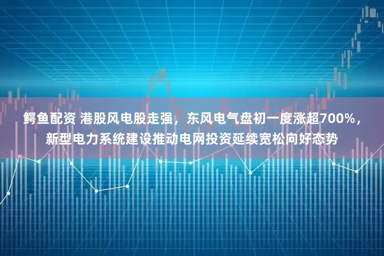 鳄鱼配资 港股风电股走强，东风电气盘初一度涨超700%，新型电力系统建设推动电网投资延续宽松向好态势