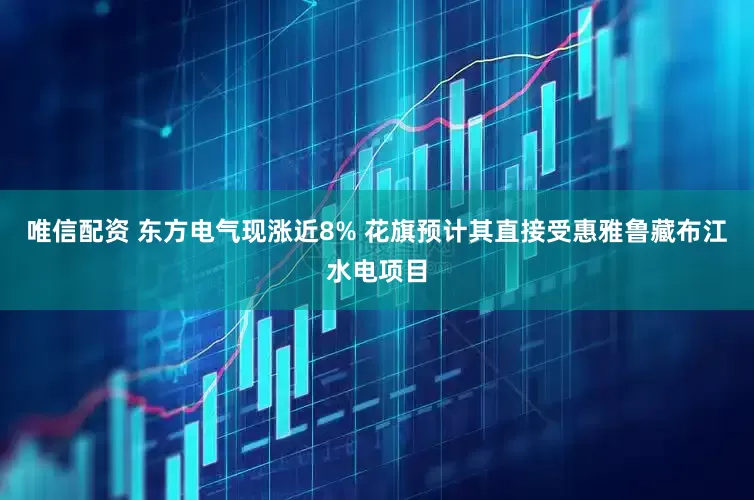 唯信配资 东方电气现涨近8% 花旗预计其直接受惠雅鲁藏布江水电项目