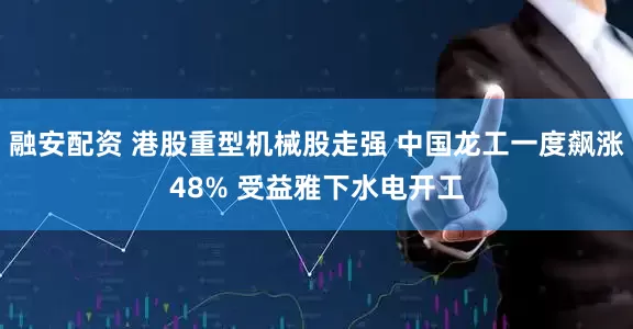 融安配资 港股重型机械股走强 中国龙工一度飙涨48% 受益雅下水电开工
