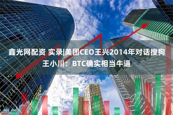 鑫光网配资 实录|美团CEO王兴2014年对话搜狗王小川：BTC确实相当牛逼