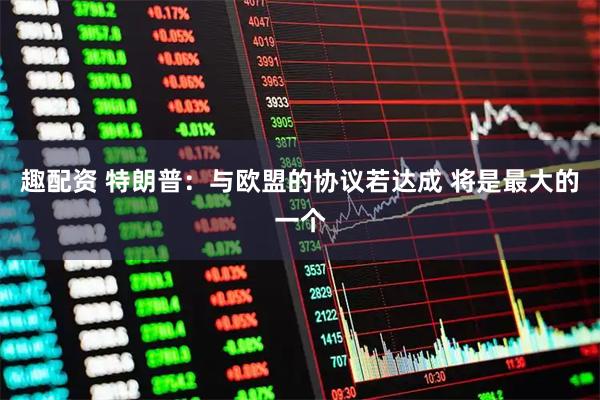 趣配资 特朗普：与欧盟的协议若达成 将是最大的一个