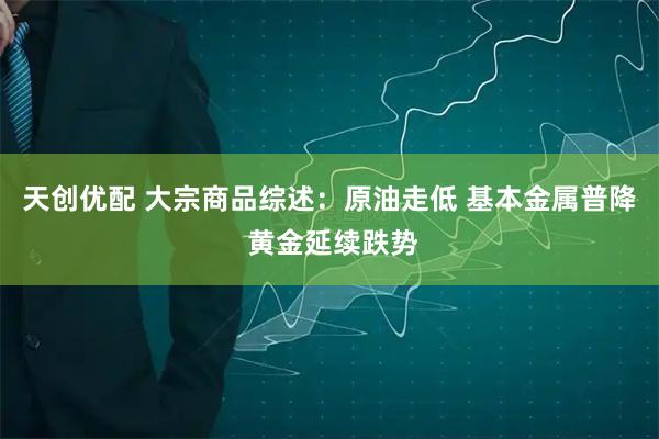 天创优配 大宗商品综述：原油走低 基本金属普降 黄金延续跌势