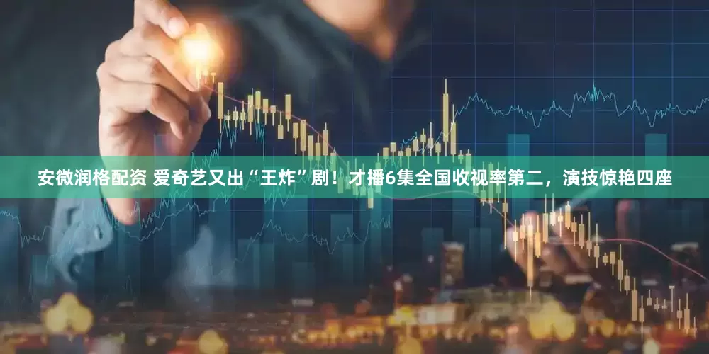 安微润格配资 爱奇艺又出“王炸”剧！才播6集全国收视率第二，演技惊艳四座
