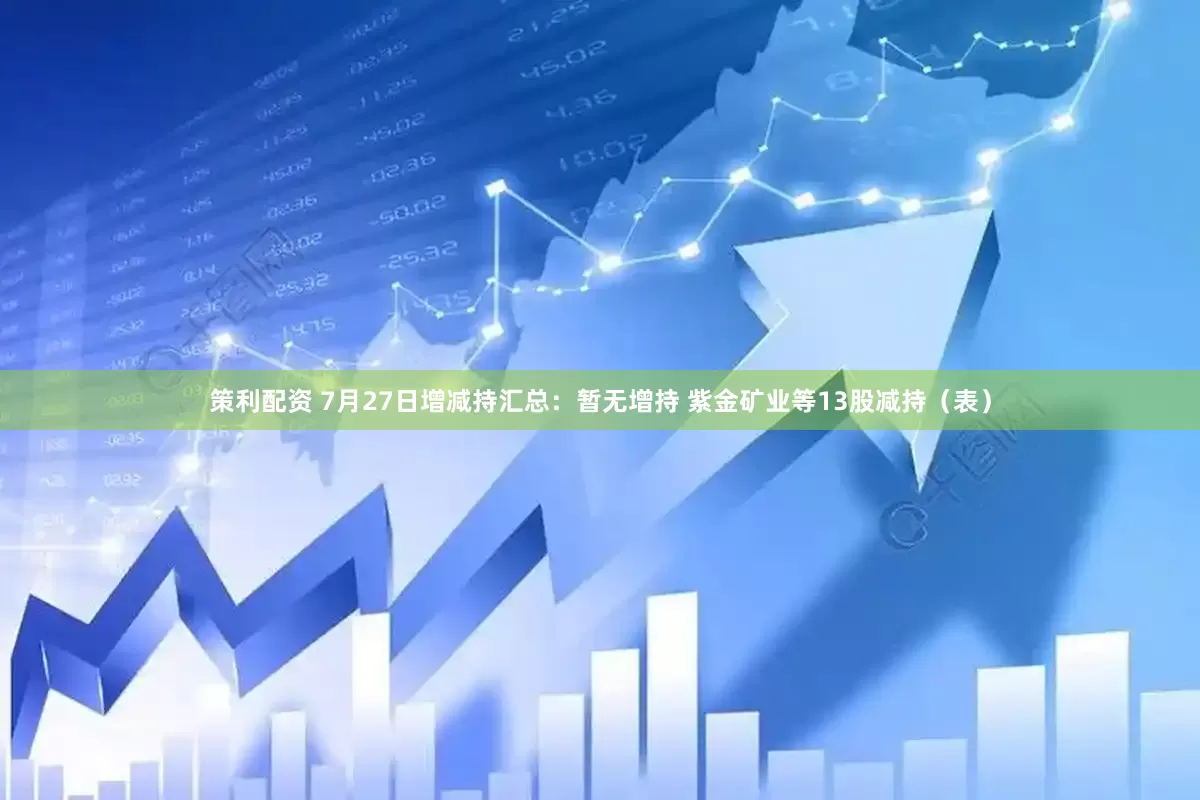 策利配资 7月27日增减持汇总：暂无增持 紫金矿业等13股减持（表）