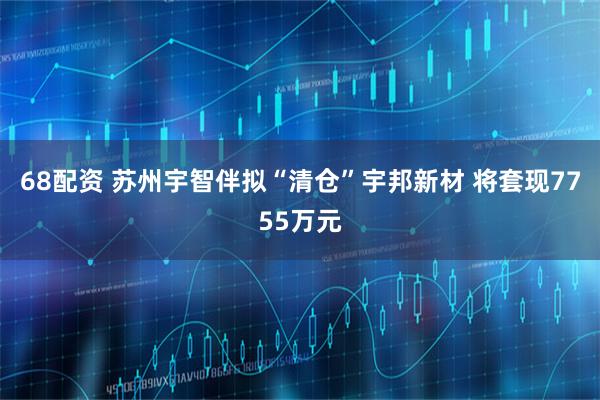 68配资 苏州宇智伴拟“清仓”宇邦新材 将套现7755万元