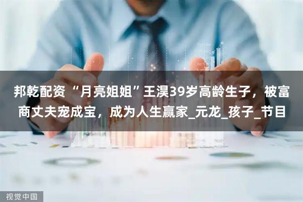 邦乾配资 “月亮姐姐”王淏39岁高龄生子，被富商丈夫宠成宝，成为人生赢家_元龙_孩子_节目