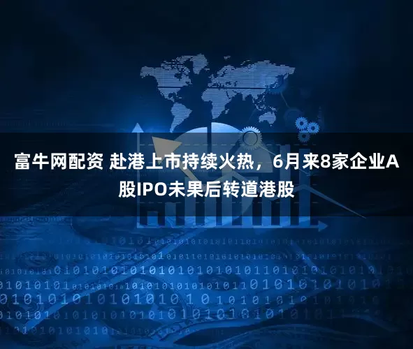 富牛网配资 赴港上市持续火热，6月来8家企业A股IPO未果后转道港股