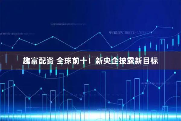 趣富配资 全球前十！新央企披露新目标
