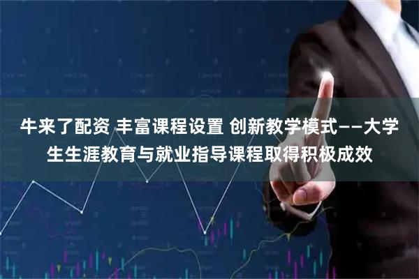 牛来了配资 丰富课程设置 创新教学模式——大学生生涯教育与就业指导课程取得积极成效