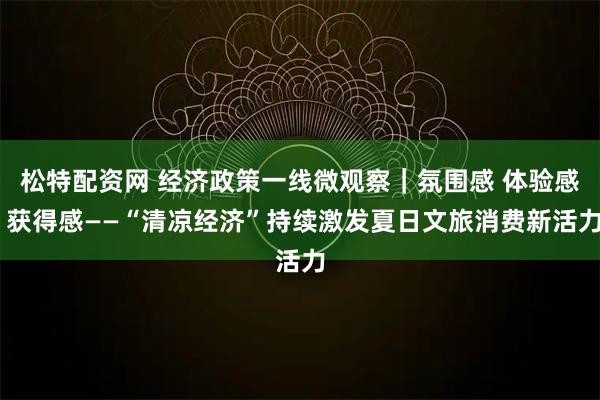 松特配资网 经济政策一线微观察｜氛围感 体验感 获得感——“清凉经济”持续激发夏日文旅消费新活力