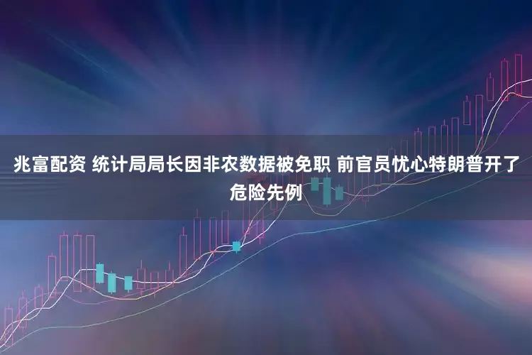 兆富配资 统计局局长因非农数据被免职 前官员忧心特朗普开了危险先例