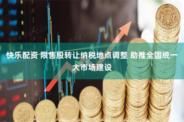快乐配资 限售股转让纳税地点调整 助推全国统一大市场建设