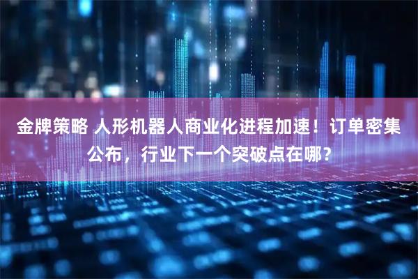 金牌策略 人形机器人商业化进程加速！订单密集公布，行业下一个突破点在哪？