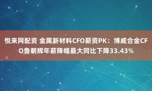 悦来网配资 金属新材料CFO薪资PK：博威合金CFO鲁朝辉年薪降幅最大同比下降33.43%