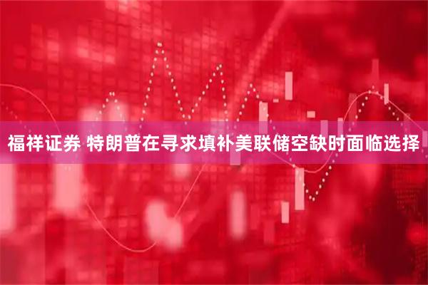 福祥证券 特朗普在寻求填补美联储空缺时面临选择