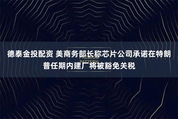 德泰金投配资 美商务部长称芯片公司承诺在特朗普任期内建厂将被豁免关税