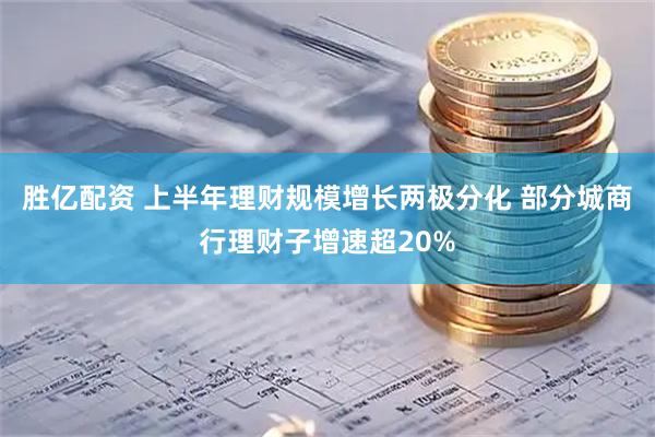 胜亿配资 上半年理财规模增长两极分化 部分城商行理财子增速超20%
