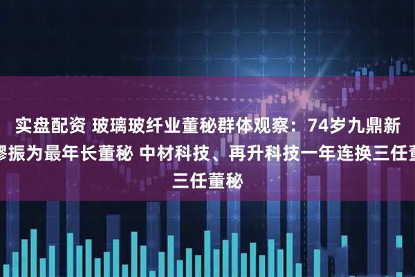 实盘配资 玻璃玻纤业董秘群体观察：74岁九鼎新材缪振为最年长董秘 中材科技、再升科技一年连换三任董秘