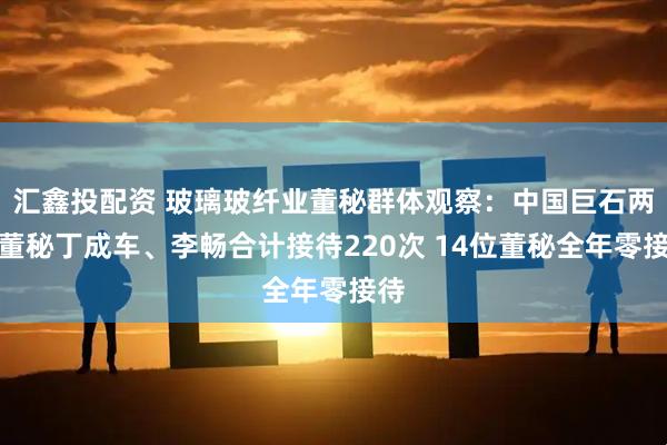 汇鑫投配资 玻璃玻纤业董秘群体观察：中国巨石两任董秘丁成车、李畅合计接待220次 14位董秘全年零接待
