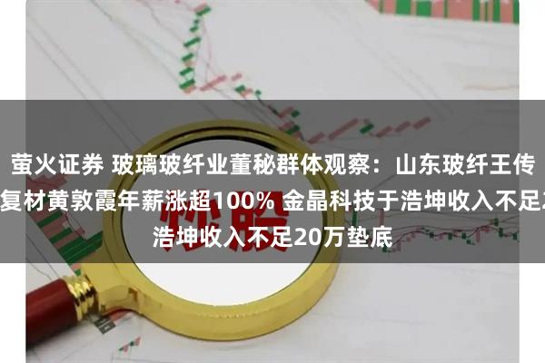 萤火证券 玻璃玻纤业董秘群体观察：山东玻纤王传秋、国际复材黄敦霞年薪涨超100% 金晶科技于浩坤收入不足20万垫底