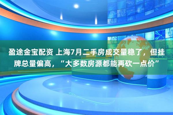 盈途金宝配资 上海7月二手房成交量稳了，但挂牌总量偏高，“大多数房源都能再砍一点价”