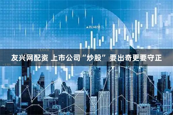 友兴网配资 上市公司“炒股” 要出奇更要守正