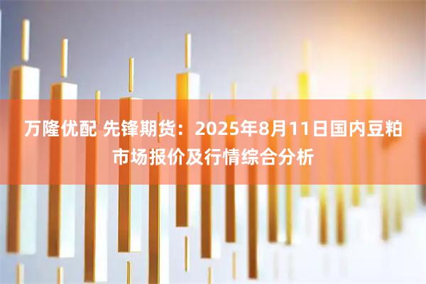 万隆优配 先锋期货：2025年8月11日国内豆粕市场报价及行情综合分析