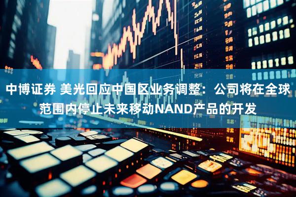 中博证券 美光回应中国区业务调整：公司将在全球范围内停止未来移动NAND产品的开发
