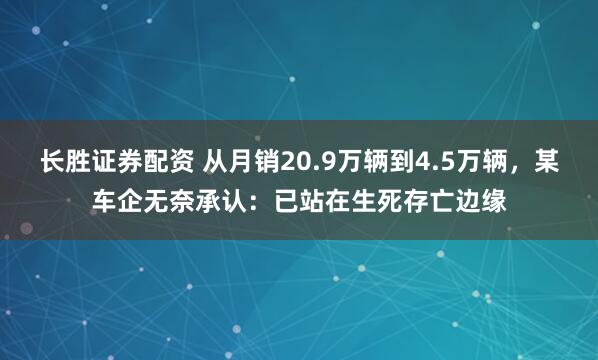长胜证券配资 从月销20.9万辆到4.5万辆，某车企无奈承认：已站在生死存亡边缘