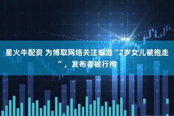 星火牛配资 为博取网络关注编造“2岁女儿被抱走”，发布者被行拘