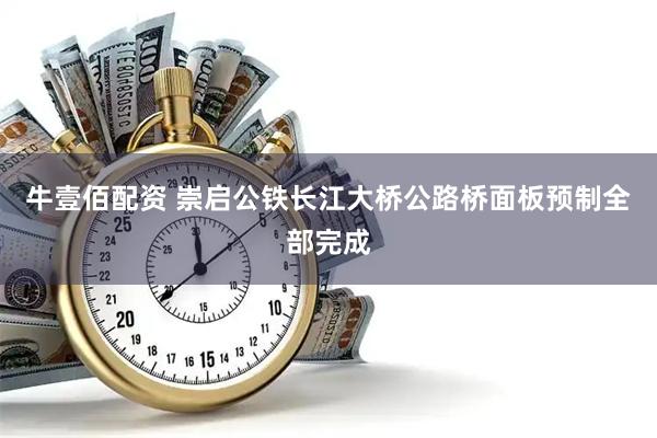 牛壹佰配资 崇启公铁长江大桥公路桥面板预制全部完成