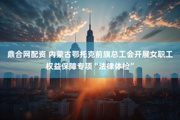 鼎合网配资 内蒙古鄂托克前旗总工会开展女职工权益保障专项“法律体检”