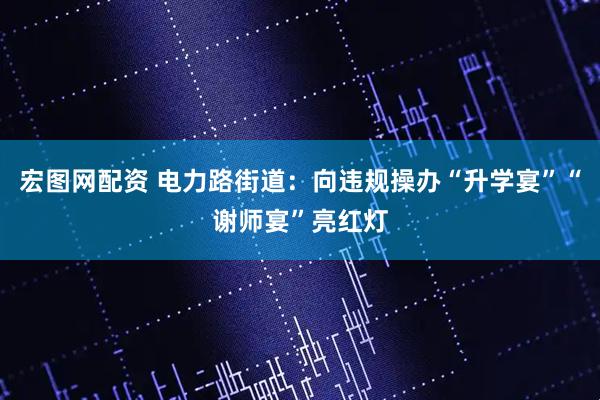宏图网配资 电力路街道：向违规操办“升学宴”“谢师宴”亮红灯