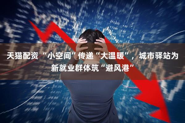 天猫配资 “小空间”传递“大温暖”，城市驿站为新就业群体筑“避风港”