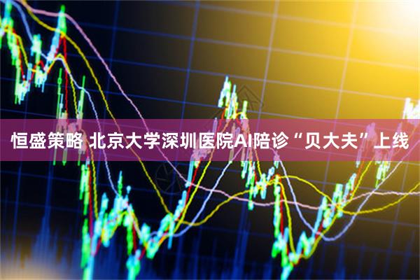 恒盛策略 北京大学深圳医院AI陪诊“贝大夫”上线