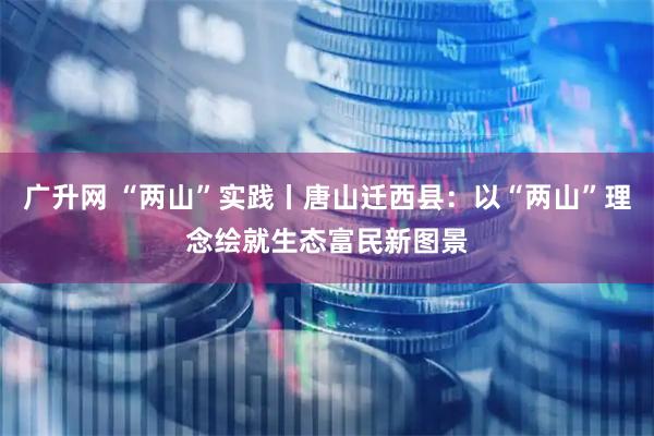 广升网 “两山”实践丨唐山迁西县：以“两山”理念绘就生态富民新图景