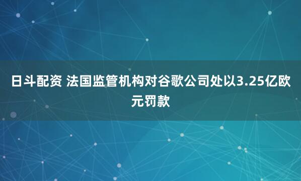 日斗配资 法国监管机构对谷歌公司处以3.25亿欧元罚款