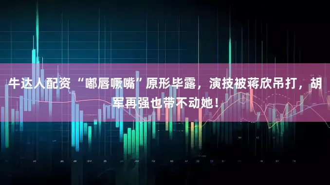 牛达人配资 “嘟唇噘嘴”原形毕露，演技被蒋欣吊打，胡军再强也带不动她！