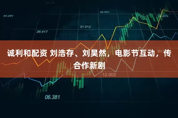 诚利和配资 刘浩存、刘昊然，电影节互动，传合作新剧