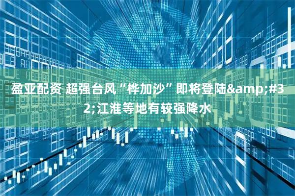 盈亚配资 超强台风“桦加沙”即将登陆&#32;江淮等地有较强降水