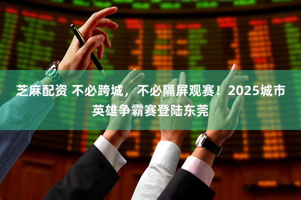 芝麻配资 不必跨城，不必隔屏观赛！2025城市英雄争霸赛登陆东莞