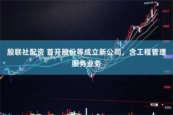 股联社配资 首开股份等成立新公司，含工程管理服务业务