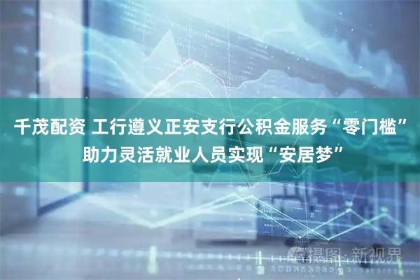 千茂配资 工行遵义正安支行公积金服务“零门槛” 助力灵活就业人员实现“安居梦”
