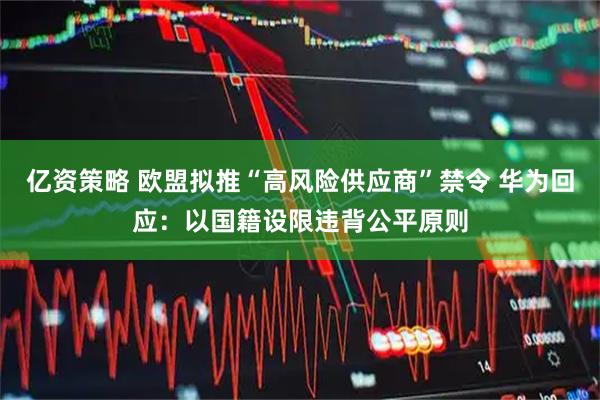 亿资策略 欧盟拟推“高风险供应商”禁令 华为回应：以国籍设限违背公平原则