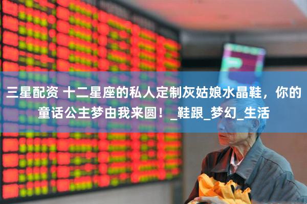 三星配资 十二星座的私人定制灰姑娘水晶鞋，你的童话公主梦由我来圆！_鞋跟_梦幻_生活