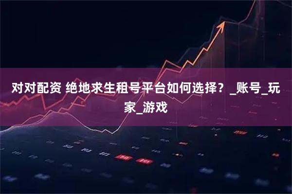 对对配资 绝地求生租号平台如何选择？_账号_玩家_游戏