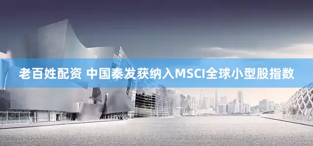 老百姓配资 中国秦发获纳入MSCI全球小型股指数