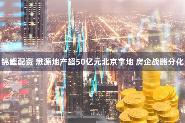 锦鲤配资 懋源地产超50亿元北京拿地 房企战略分化